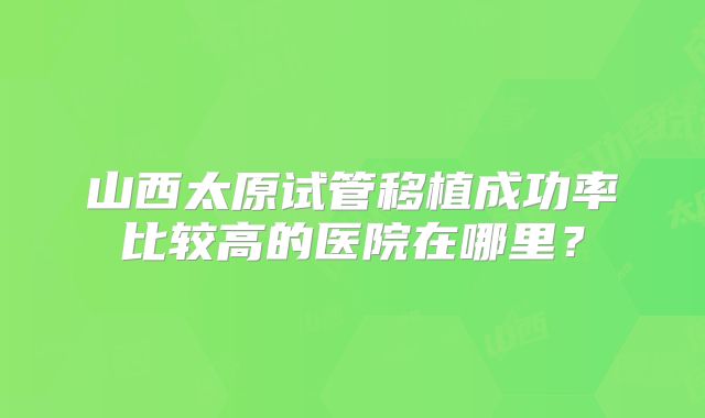 山西太原试管移植成功率比较高的医院在哪里？