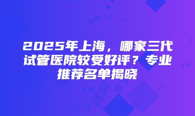 2025年上海,哪家三代试管医院较受好评?专业推荐名单揭晓