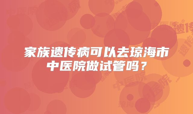 家族遗传病可以去琼海市中医院做试管吗?
