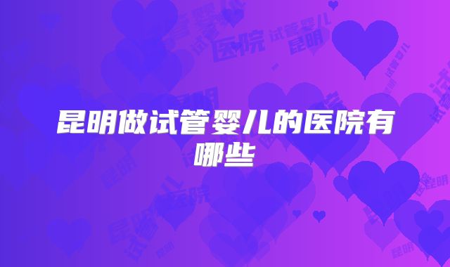 昆明做试管婴儿的医院有哪些