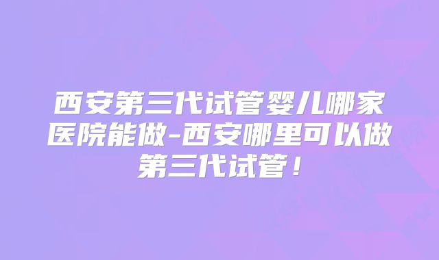 西安第三代试管婴儿哪家医院能做-西安哪里可以做第三代试管！
