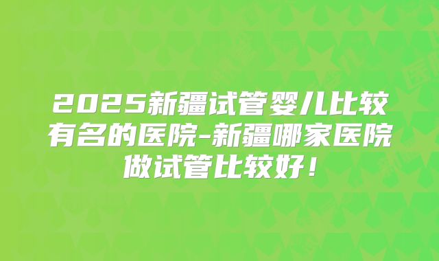 2025新疆试管婴儿比较有名的医院-新疆哪家医院做试管比较好！