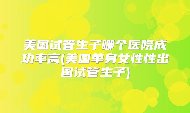 美国试管生子哪个医院成功率高(美国单身女性性出国试管生子)
