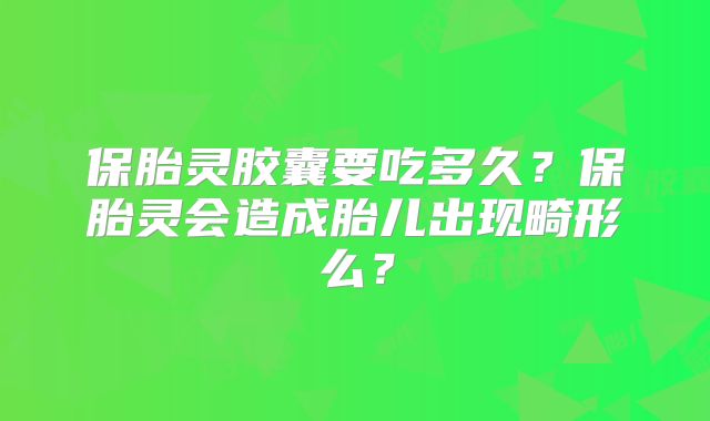 保胎灵胶囊要吃多久?保胎灵会造成胎儿出现畸形么?