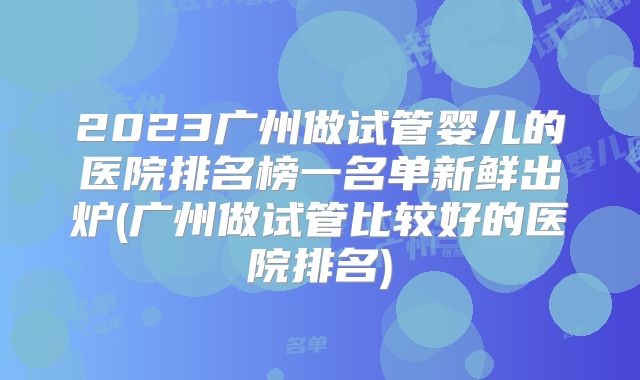 2023广州做试管婴儿的医院排名榜一名单新鲜出炉(广州做试管比较好的医院排名)