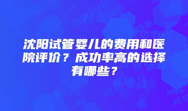 沈阳试管婴儿的费用和医院评价？成功率高的选择有哪些？