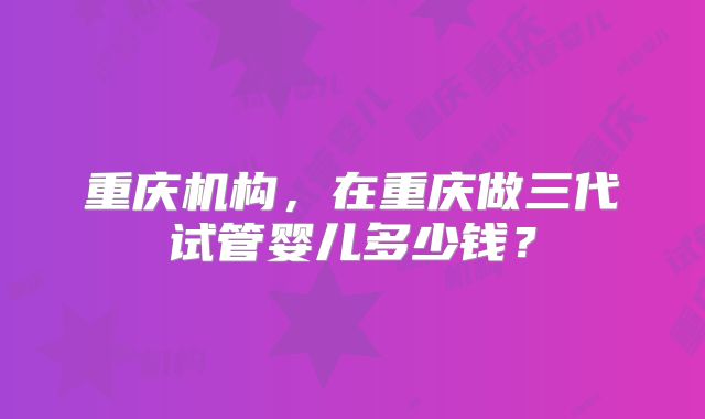 重庆机构，在重庆做三代试管婴儿多少钱？