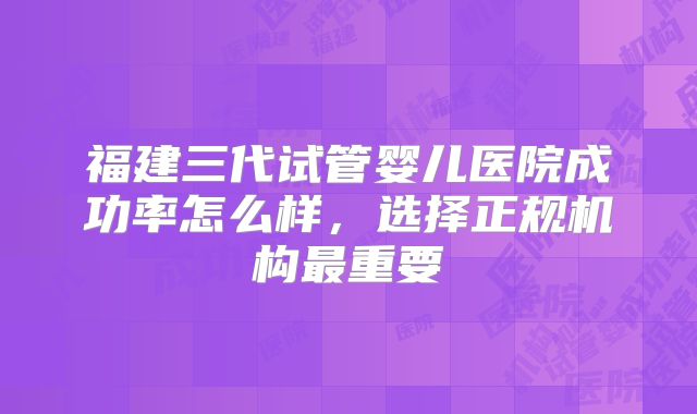 福建三代试管婴儿医院成功率怎么样，选择正规机构最重要