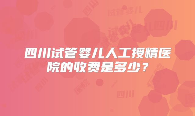 四川试管婴儿人工授精医院的收费是多少?