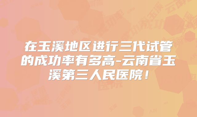 在玉溪地区进行三代试管的成功率有多高-云南省玉溪第三人民医院！