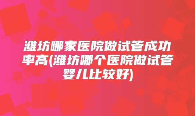 潍坊哪家医院做试管成功率高(潍坊哪个医院做试管婴儿比较好)