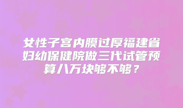 女性子宫内膜过厚福建省妇幼保健院做三代试管预算八万块够不够?