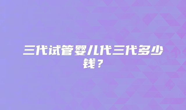 三代试管婴儿代三代多少钱？