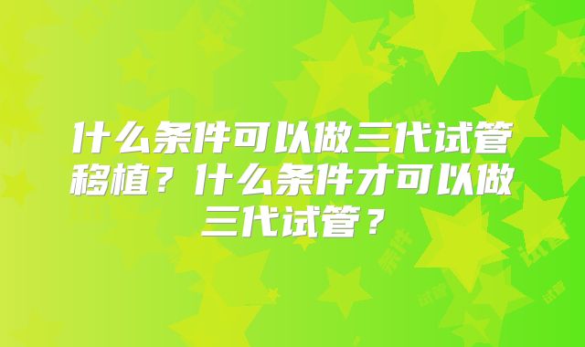 什么条件可以做三代试管移植？什么条件才可以做三代试管？