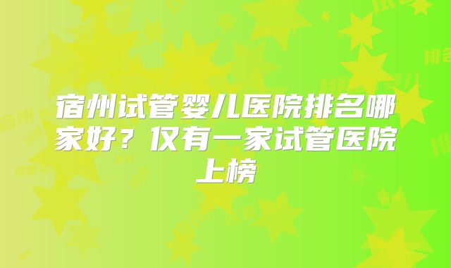 宿州试管婴儿医院排名哪家好？仅有一家试管医院上榜