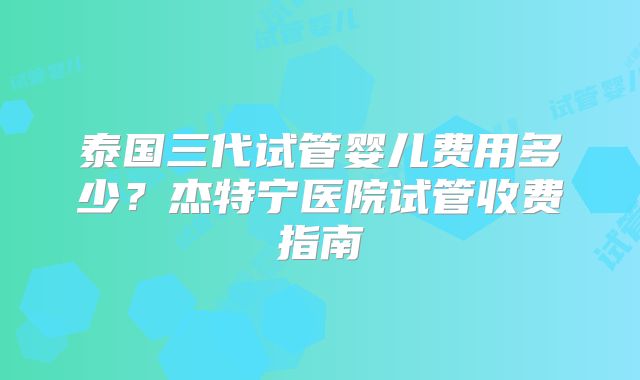 泰国三代试管婴儿费用多少？杰特宁医院试管收费指南