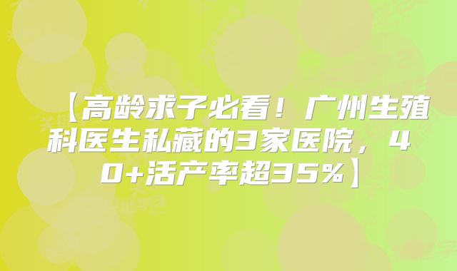 【高龄求子必看！广州生殖科医生私藏的3家医院，40+活产率超35%】