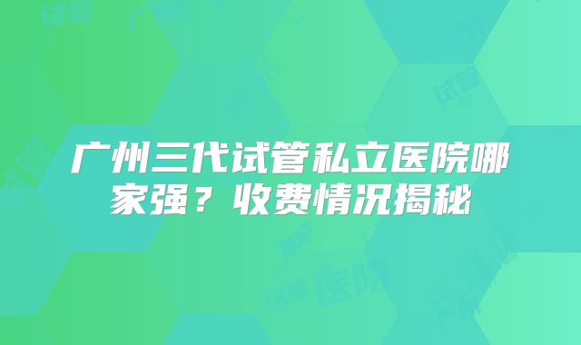 广州三代试管私立医院哪家强？收费情况揭秘