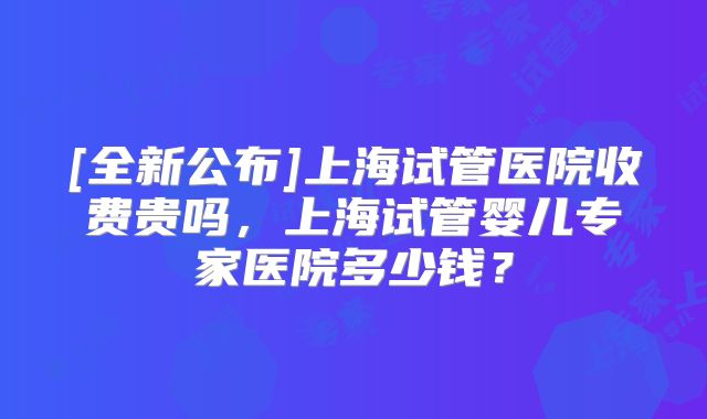 [全新公布]上海试管医院收费贵吗，上海试管婴儿专家医院多少钱？