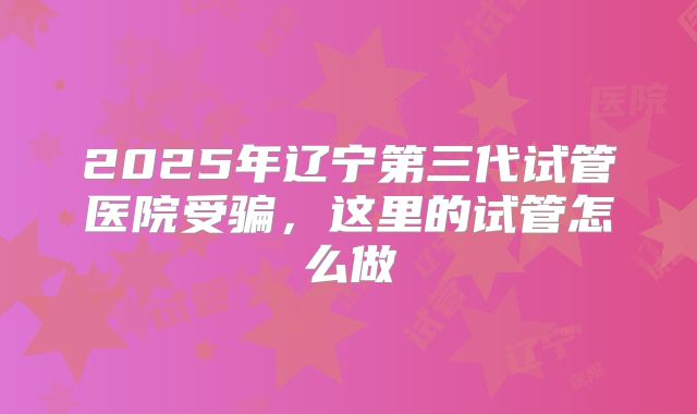 2025年辽宁第三代试管医院受骗，这里的试管怎么做