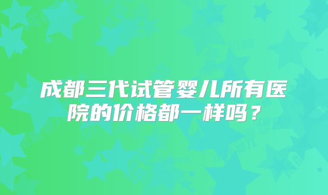 成都三代试管婴儿所有医院的价格都一样吗？
