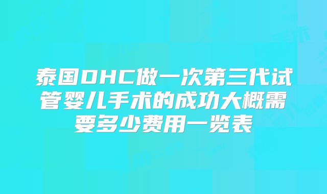 泰国DHC做一次第三代试管婴儿手术的成功大概需要多少费用一览表