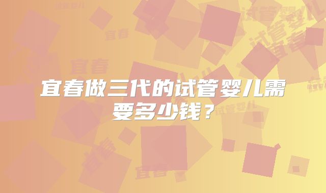 宜春做三代的试管婴儿需要多少钱？