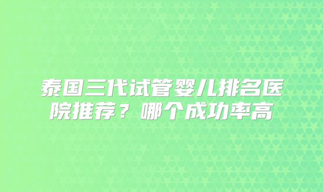 泰国三代试管婴儿排名医院推荐？哪个成功率高