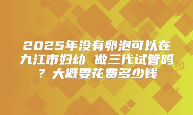 2025年没有卵泡可以在九江市妇幼 做三代试管吗?大概要花费多少钱