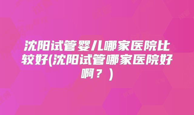 沈阳试管婴儿哪家医院比较好(沈阳试管哪家医院好啊？)