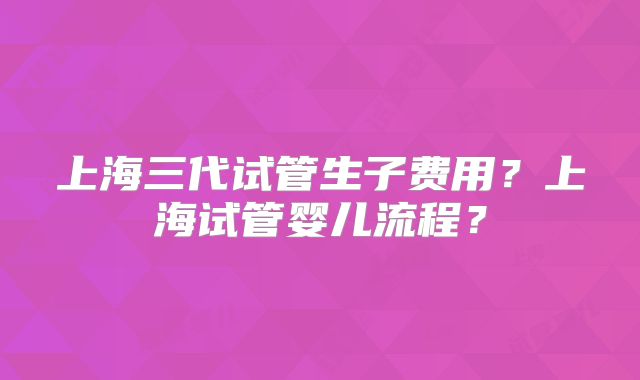 上海三代试管生子费用?上海试管婴儿流程?