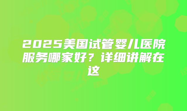 2025美国试管婴儿医院服务哪家好？详细讲解在这