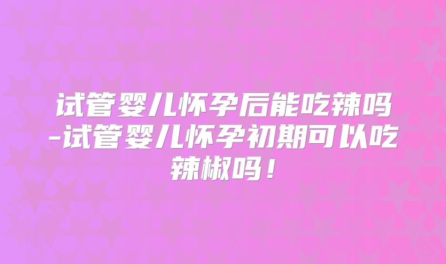 试管婴儿怀孕后能吃辣吗-试管婴儿怀孕初期可以吃辣椒吗!