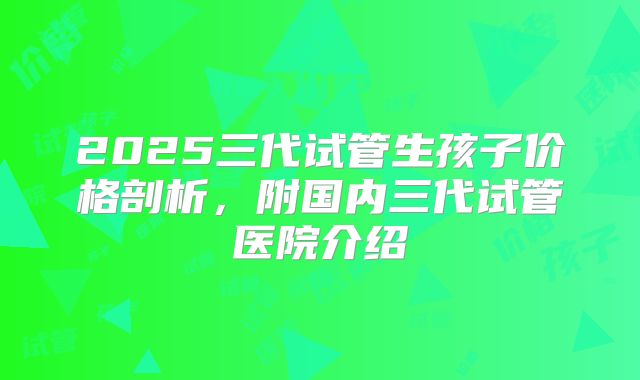 2025三代试管生孩子价格剖析，附国内三代试管医院介绍