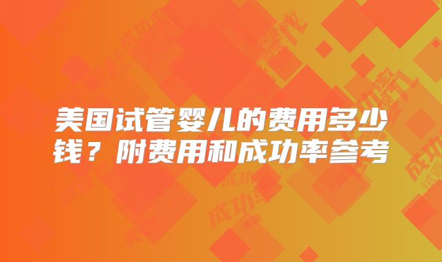 美国试管婴儿的费用多少钱?附费用和成功率参考