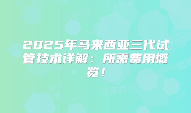 2025年马来西亚三代试管技术详解：所需费用概览！