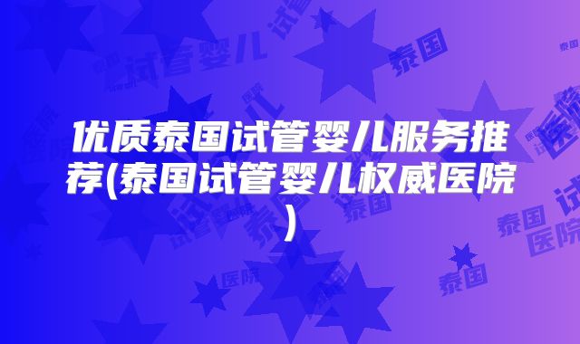 优质泰国试管婴儿服务推荐(泰国试管婴儿权威医院)