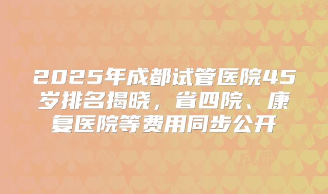 2025年成都试管医院45岁排名揭晓，省四院、康复医院等费用同步公开
