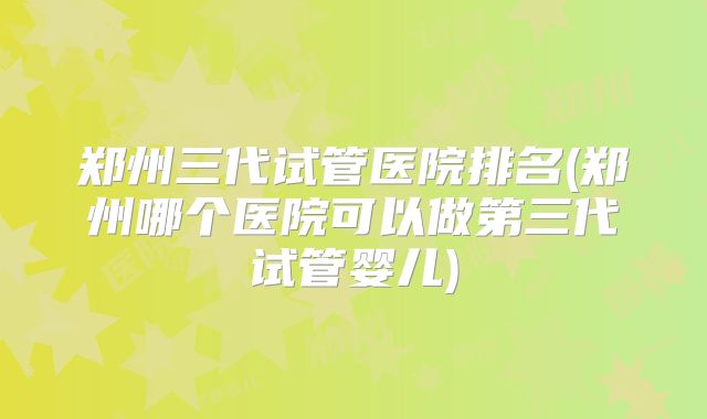 郑州三代试管医院排名(郑州哪个医院可以做第三代试管婴儿)