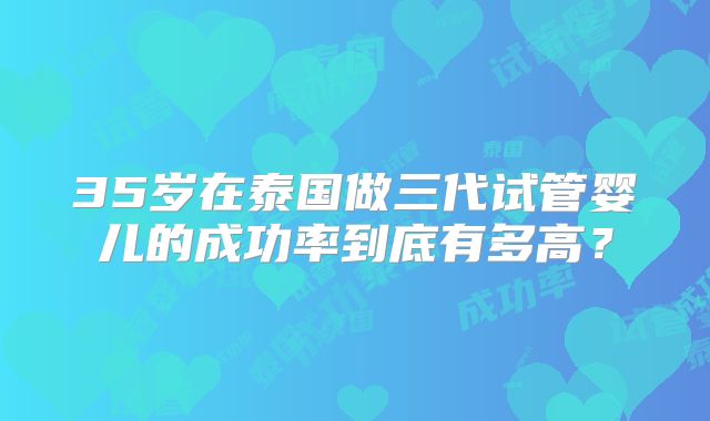 35岁在泰国做三代试管婴儿的成功率到底有多高？