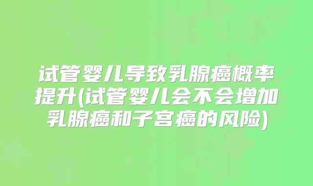 试管婴儿导致乳腺癌概率提升(试管婴儿会不会增加乳腺癌和子宫癌的风险)