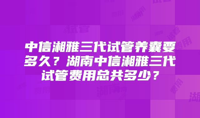 中信湘雅三代试管养囊要多久？湖南中信湘雅三代试管费用总共多少？