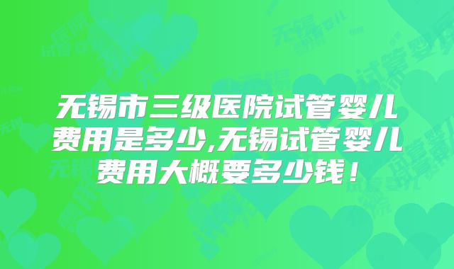 无锡市三级医院试管婴儿费用是多少,无锡试管婴儿费用大概要多少钱！