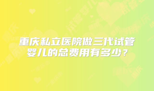 重庆私立医院做三代试管婴儿的总费用有多少？