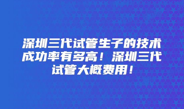 深圳三代试管生子的技术成功率有多高！深圳三代试管大概费用！