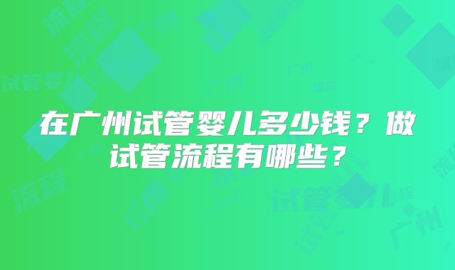 在广州试管婴儿多少钱？做试管流程有哪些？