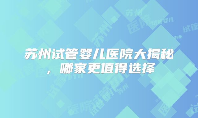 苏州试管婴儿医院大揭秘，哪家更值得选择
