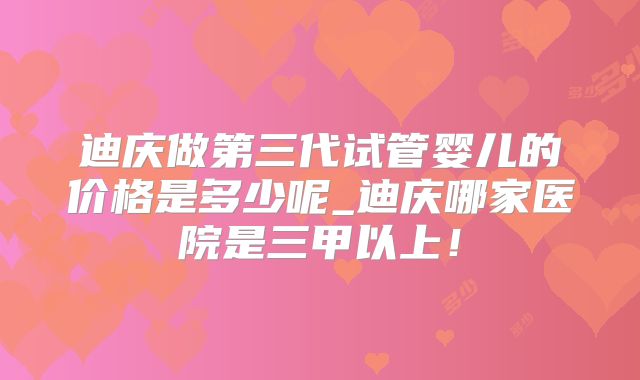 迪庆做第三代试管婴儿的价格是多少呢_迪庆哪家医院是三甲以上!