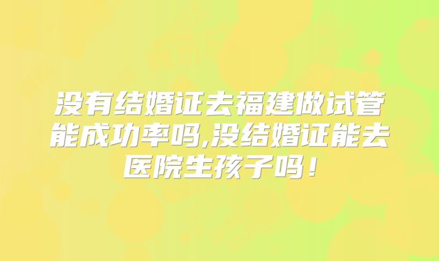 没有结婚证去福建做试管能成功率吗,没结婚证能去医院生孩子吗!
