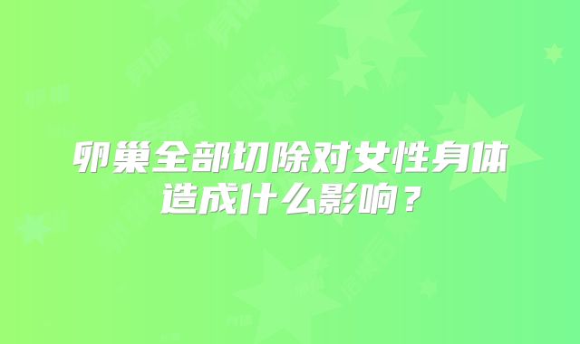 卵巢全部切除对女性身体造成什么影响？
